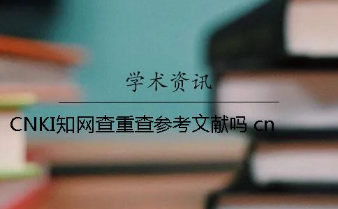 CNKI知网查重查参考文献吗 cnki中国知网查重官网