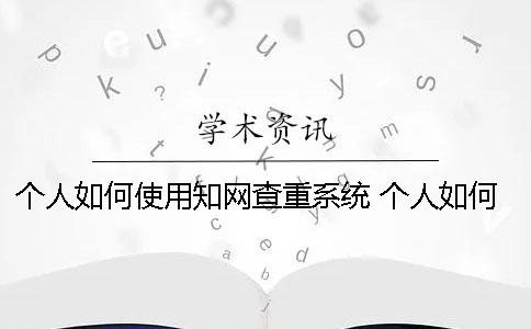 个人如何使用知网查重系统？ 个人如何使用知网查重系统生成检测报告