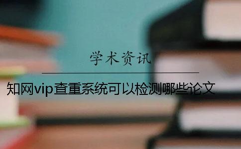 知网vip查重系统可以检测哪些论文？