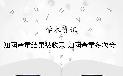 知网查重结果被收录 知网查重多次会被收录吗