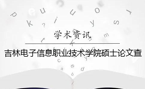 吉林电子信息职业技术学院硕士论文查重要求及重复率一