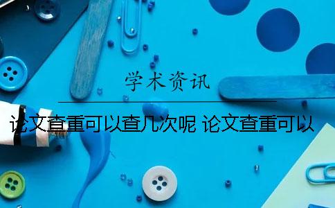 论文查重可以查几次呢 论文查重可以查到多少年以前的内容