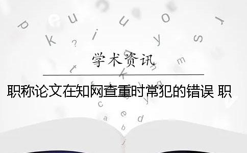 职称论文在知网查重时常犯的错误 职称论文知网查重入口