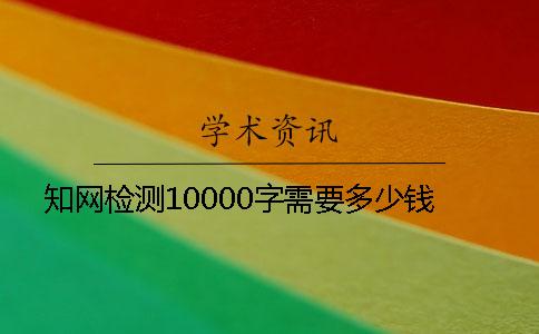 知网检测10000字需要多少钱？