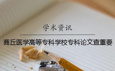 商丘医学高等专科学校专科论文查重要求及重复率 商丘医学高等专科学校专科代码