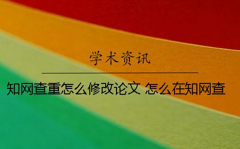 知网查重怎么修改论文？ 怎么在知网查重？