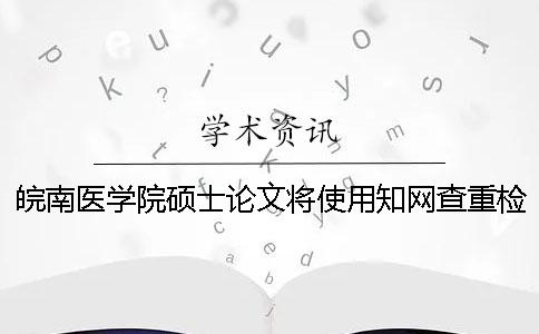 皖南医学院硕士论文将使用知网查重检测