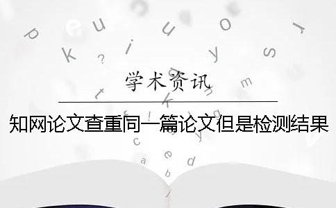 知网论文查重同一篇论文但是检测结果不一样是怎么回事？